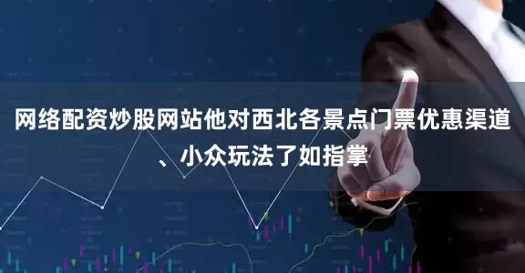 网络配资炒股网站他对西北各景点门票优惠渠道、小众玩法了如指掌
