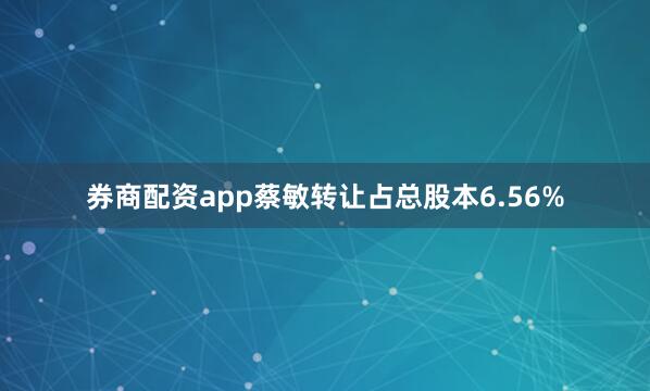 券商配资app蔡敏转让占总股本6.56%