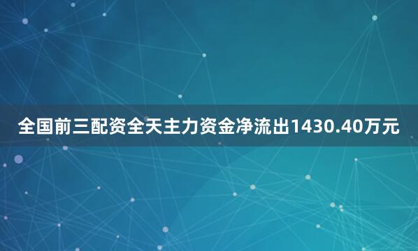 全国前三配资全天主力资金净流出1430.40万元